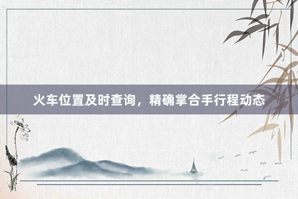 火车位置及时查询，精确掌合手行程动态